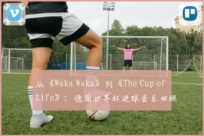 从《Waka Waka》到《The Cup of Life》：德国世界杯进球音乐回顾