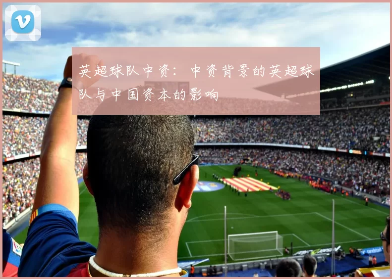 英超球队中资:中资背景的英超球队与中国资本的影响