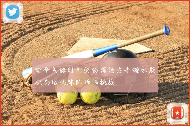 哈登关键时刻受伤离场左手缠冰袋状态堪忧球队面临挑战