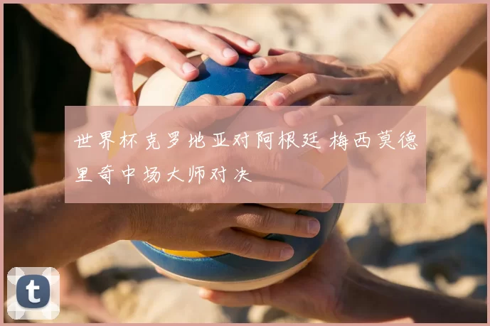 世界杯克罗地亚对阿根廷 梅西莫德里奇中场大师对决