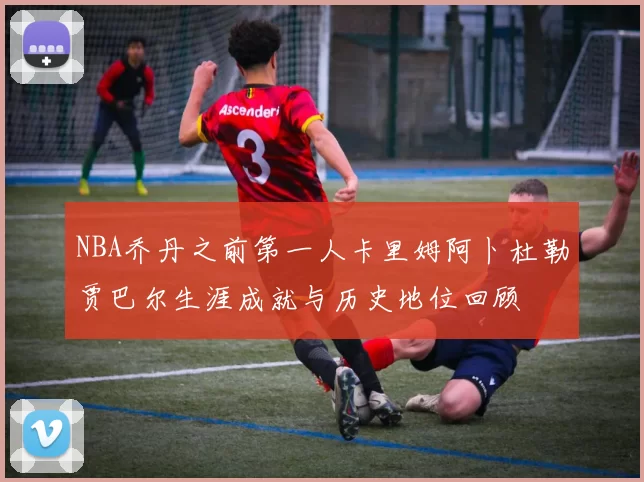 NBA乔丹之前第一人卡里姆阿卜杜勒贾巴尔生涯成就与历史地位回顾