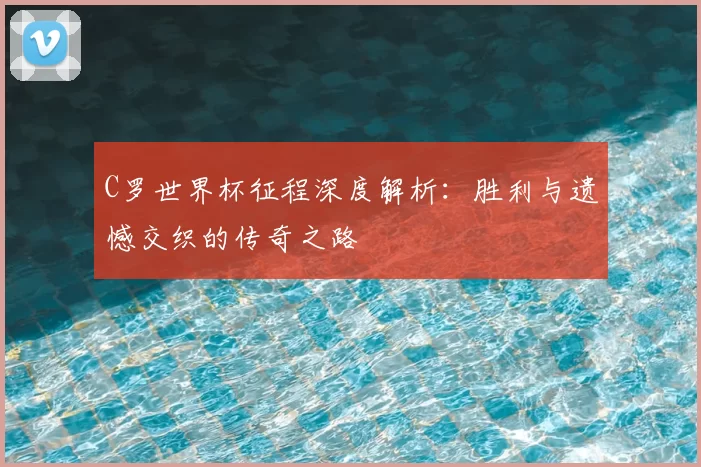 C罗世界杯征程深度解析：胜利与遗憾交织的传奇之路