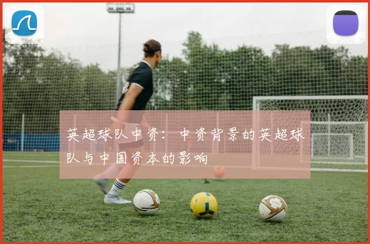 英超球队中资:中资背景的英超球队与中国资本的影响