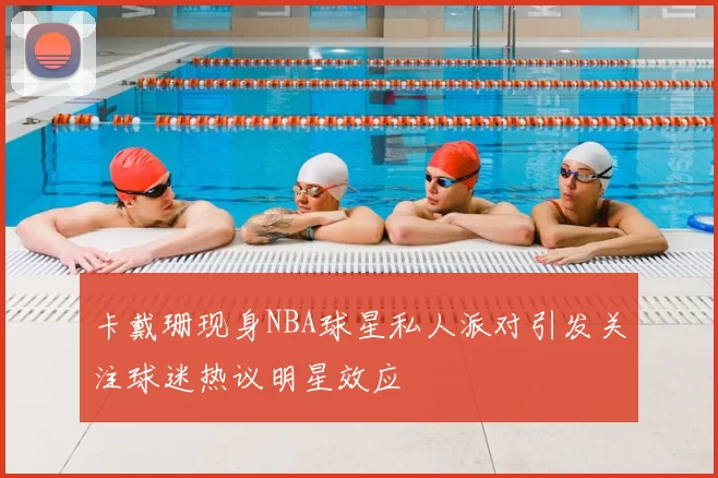 卡戴珊现身NBA球星私人派对引发关注球迷热议明星效应