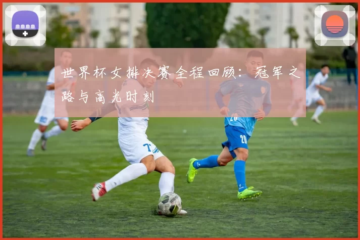 世界杯女排决赛全程回顾:冠军之路与高光时刻
