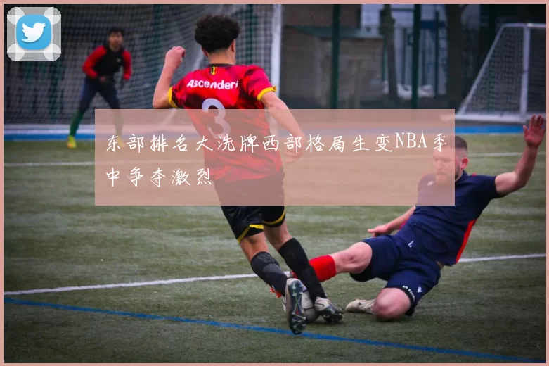 东部排名大洗牌西部格局生变NBA季中争夺激烈