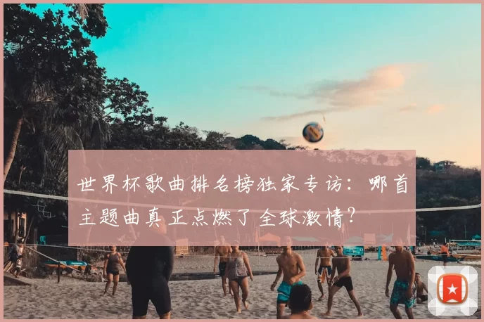 世界杯歌曲排名榜独家专访:哪首主题曲真正点燃了全球激情?