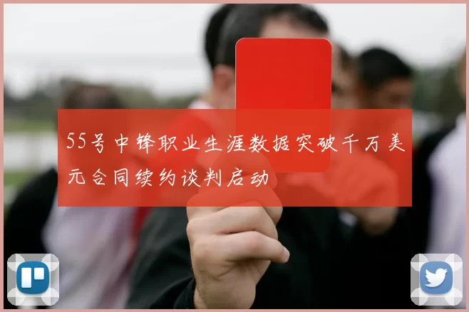 55号中锋职业生涯数据突破千万美元合同续约谈判启动