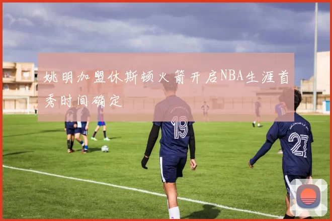 姚明加盟休斯顿火箭开启NBA生涯首秀时间确定