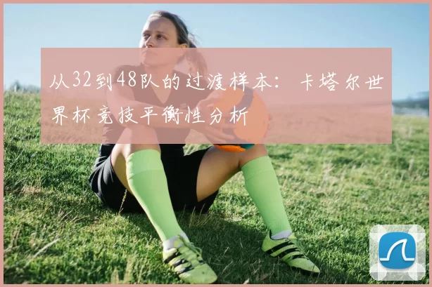 从32到48队的过渡样本:卡塔尔世界杯竞技平衡性分析