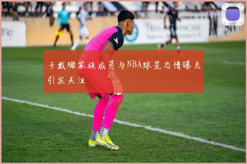 卡戴珊家族成员与NBA球星恋情曝光引发关注