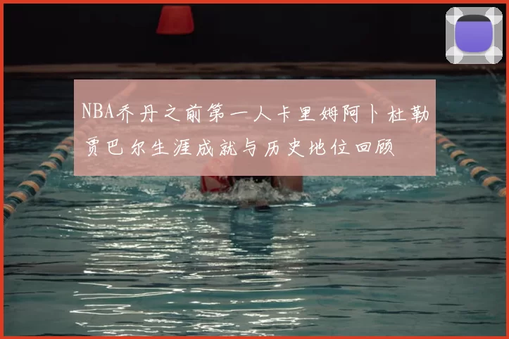 NBA乔丹之前第一人卡里姆阿卜杜勒贾巴尔生涯成就与历史地位回顾