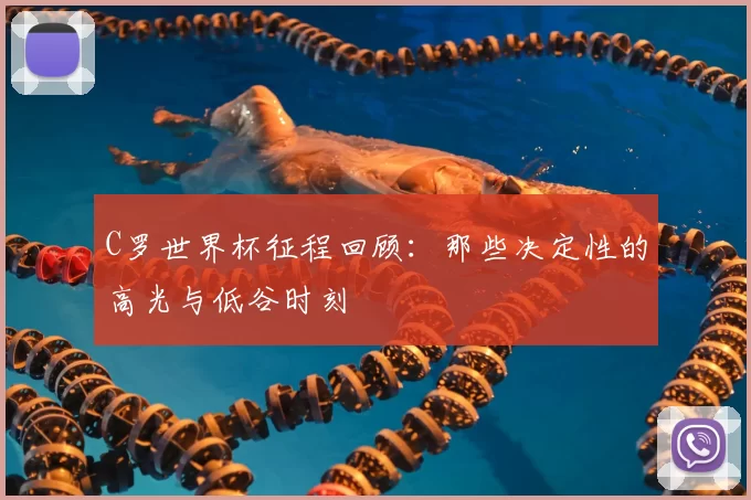C罗世界杯征程回顾：那些决定性的高光与低谷时刻