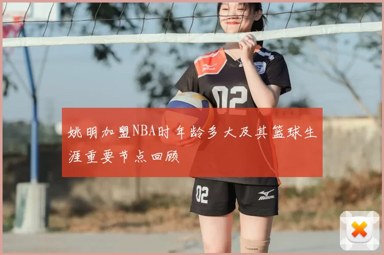 姚明加盟NBA时年龄多大及其篮球生涯重要节点回顾