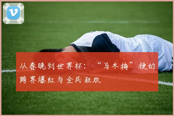 从春晚到世界杯：“马冬梅”梗的跨界爆红与全民狂欢
