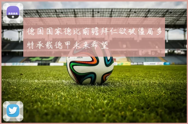 德国国家德比前瞻拜仁欲破僵局多特承载德甲未来希望