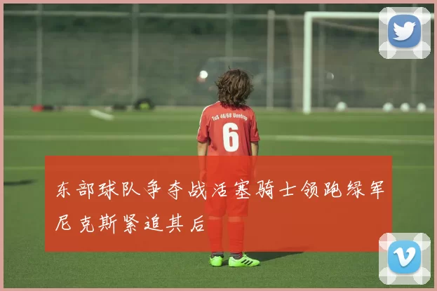 东部球队争夺战活塞骑士领跑绿军尼克斯紧追其后