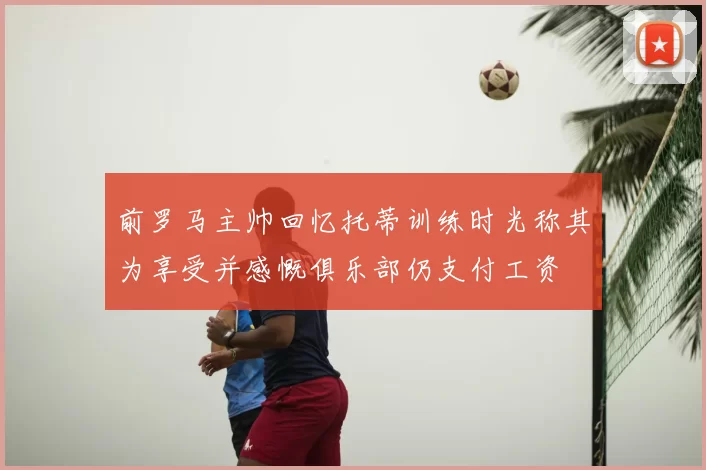 前罗马主帅回忆托蒂训练时光称其为享受并感慨俱乐部仍支付工资
