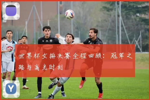 世界杯女排决赛全程回顾：冠军之路与高光时刻