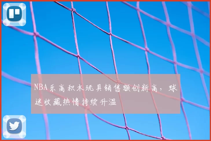 NBA乐高积木玩具销售额创新高，球迷收藏热情持续升温