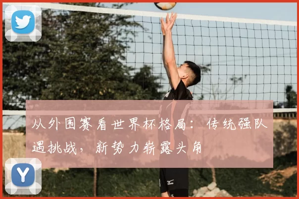 从外围赛看世界杯格局：传统强队遇挑战，新势力崭露头角