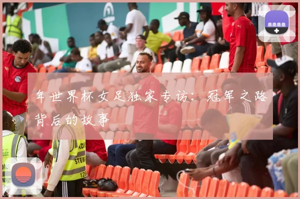 年世界杯女足独家专访：冠军之路背后的故事