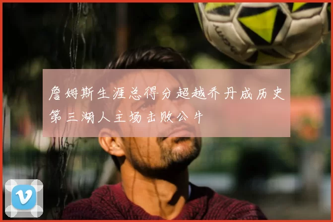 詹姆斯生涯总得分超越乔丹成历史第三湖人主场击败公牛
