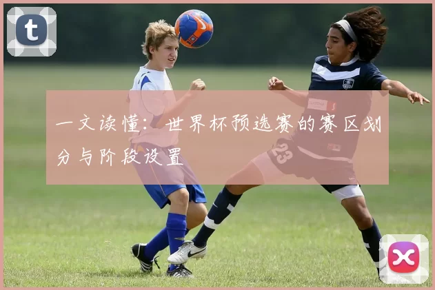 一文读懂：世界杯预选赛的赛区划分与阶段设置