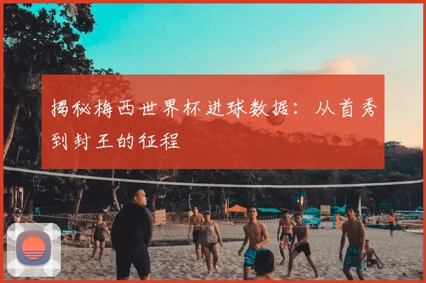 揭秘梅西世界杯进球数据：从首秀到封王的征程