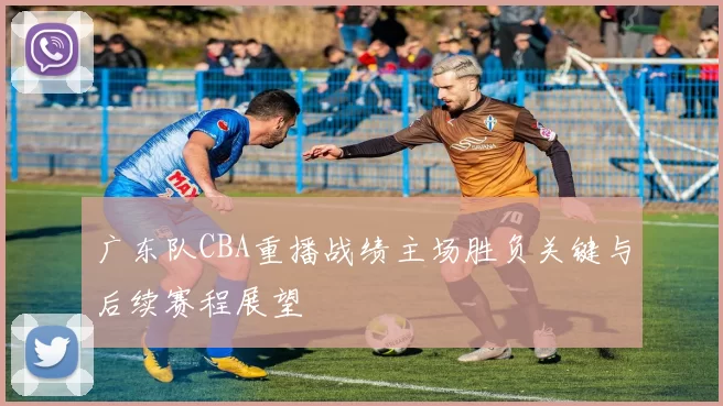 广东队CBA重播战绩主场胜负关键与后续赛程展望