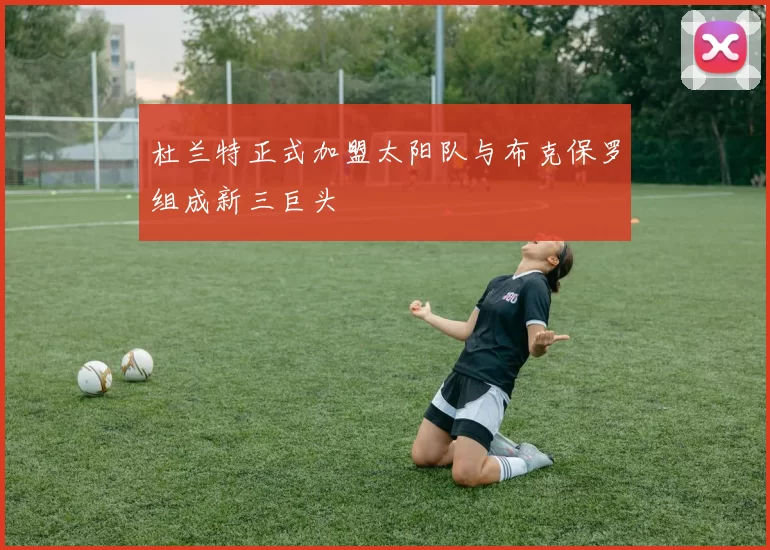 杜兰特正式加盟太阳队与布克保罗组成新三巨头