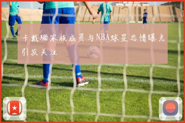 卡戴珊家族成员与NBA球星恋情曝光引发关注