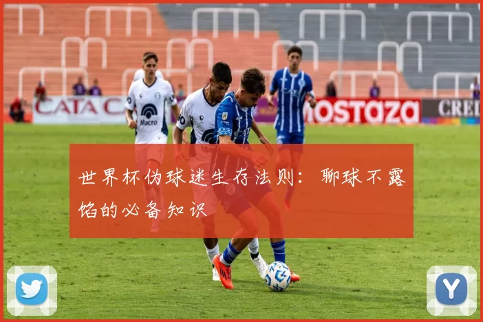 世界杯伪球迷生存法则：聊球不露馅的必备知识