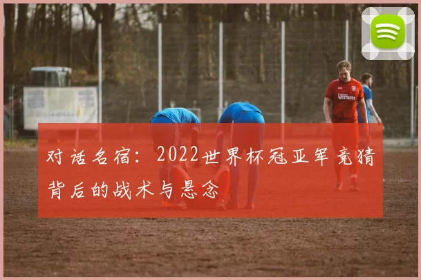 对话名宿:2022世界杯冠亚军竞猜背后的战术与悬念