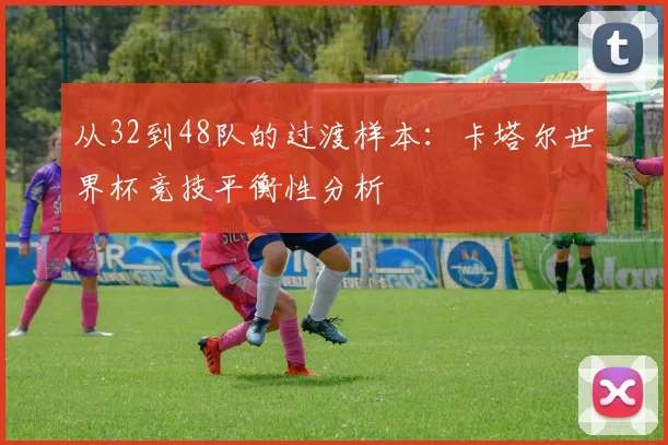 从32到48队的过渡样本:卡塔尔世界杯竞技平衡性分析