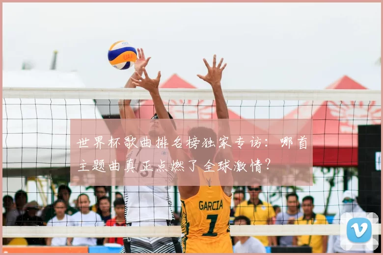 世界杯歌曲排名榜独家专访：哪首主题曲真正点燃了全球激情？