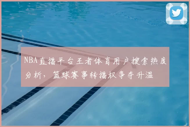 NBA直播平台王者体育用户搜索热度分析,篮球赛事转播权争夺升温