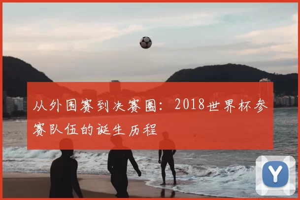 从外围赛到决赛圈：2018世界杯参赛队伍的诞生历程