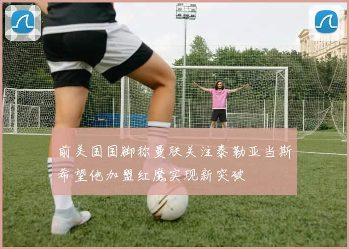 前美国国脚称曼联关注泰勒亚当斯希望他加盟红魔实现新突破