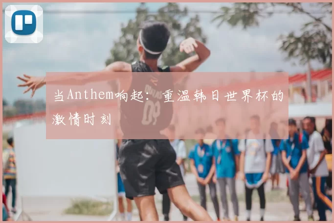当Anthem响起:重温韩日世界杯的激情时刻