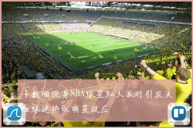 卡戴珊现身NBA球星私人派对引发关注球迷热议明星效应