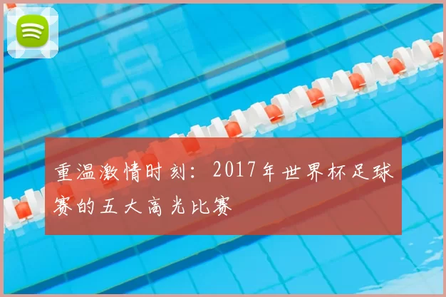 重温激情时刻:2017年世界杯足球赛的五大高光比赛