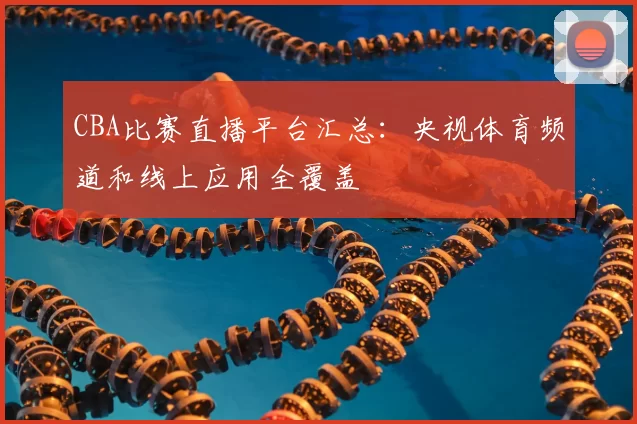 CBA比赛直播平台汇总:央视体育频道和线上应用全覆盖