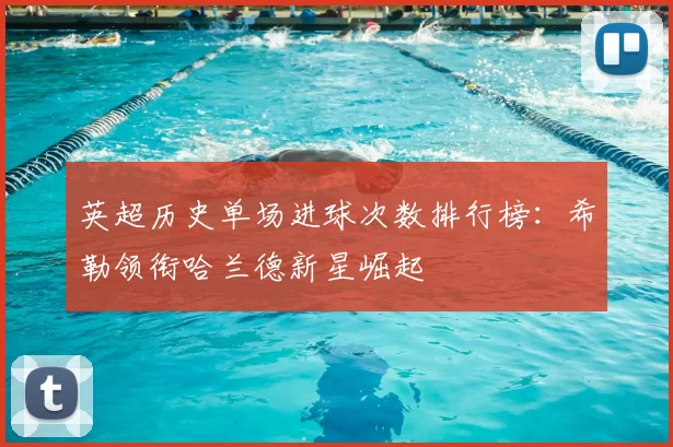 英超历史单场进球次数排行榜:希勒领衔哈兰德新星崛起