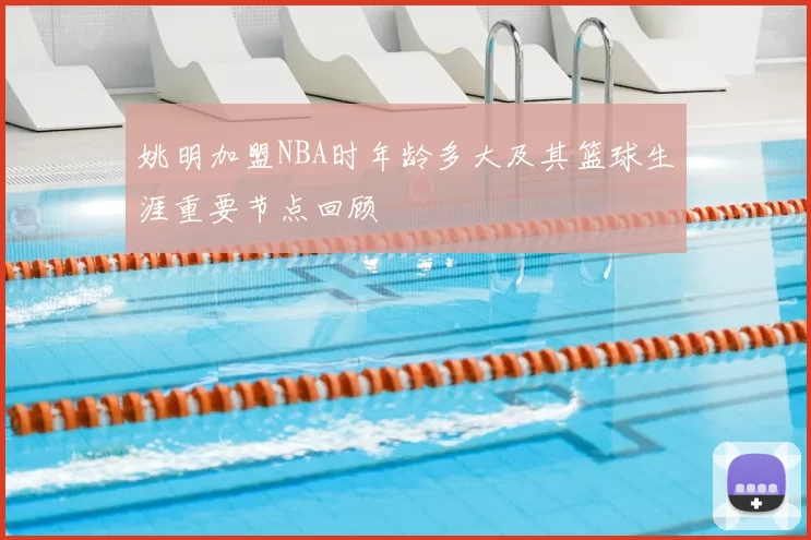 姚明加盟NBA时年龄多大及其篮球生涯重要节点回顾