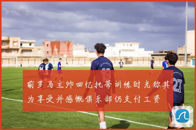 前罗马主帅回忆托蒂训练时光称其为享受并感慨俱乐部仍支付工资