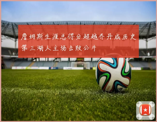 詹姆斯生涯总得分超越乔丹成历史第三湖人主场击败公牛
