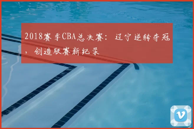 2018赛季CBA总决赛：辽宁逆转夺冠，创造联赛新纪录