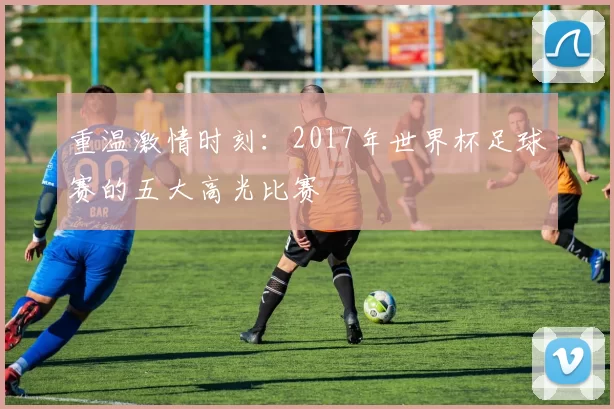 重温激情时刻:2017年世界杯足球赛的五大高光比赛